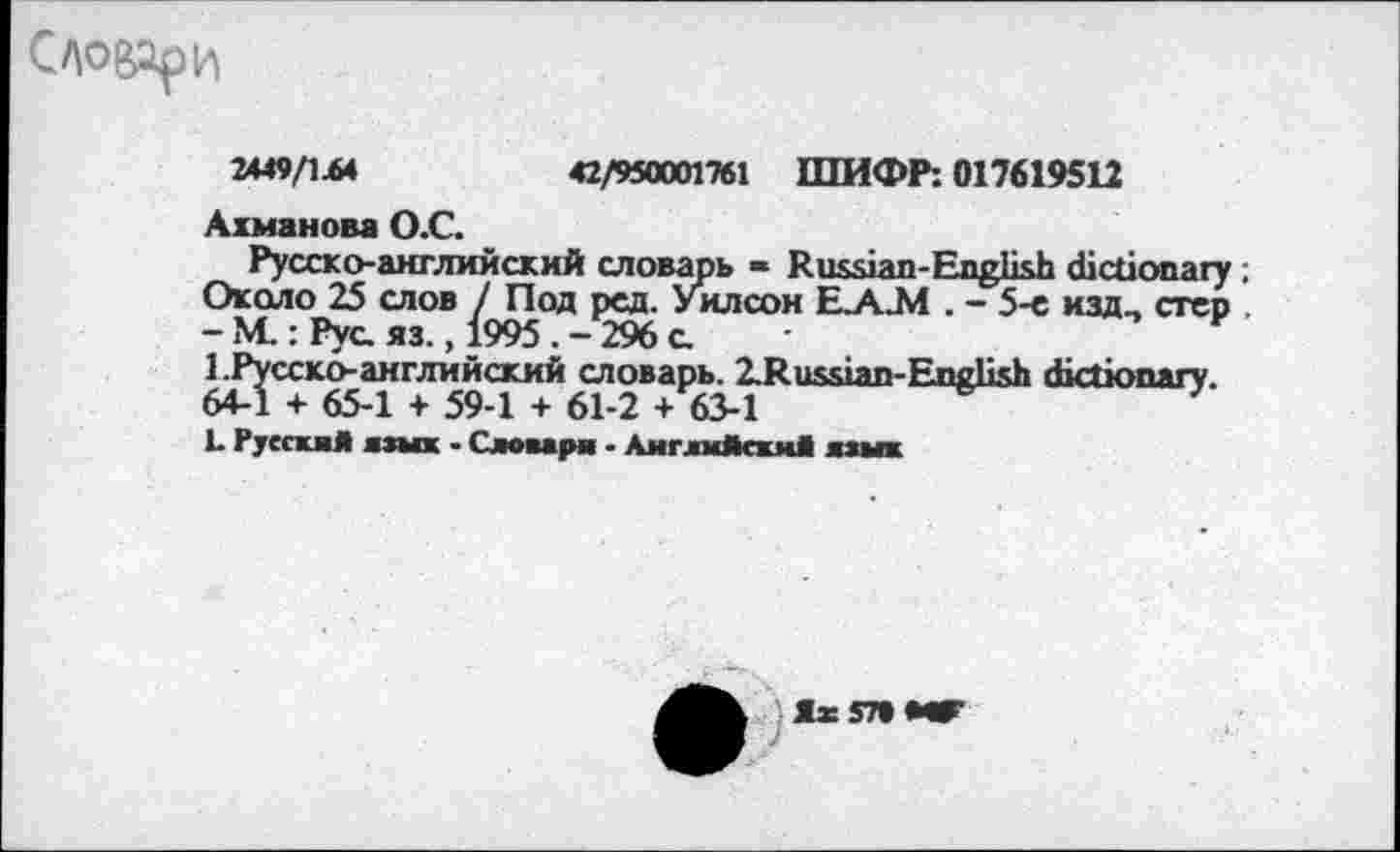 ﻿Словари
2449/1Л4	42/950001761 ШИФР: 017619512
Ахманова О.С.
Русско-английский словарь « Russian-English dictionary ; Около 25 слов / Под ред. Уилсон Е.А.М . - 5-с изд, стер - М.: Рус. яз. ,1995 . - 296 с 1.Русско-английский словарь. ZRussian-English dictionary. 64-1 + 65-1 + 59-1 + 61-2 + 63-1	—е—
L Русская язык - Словари - Английский алых